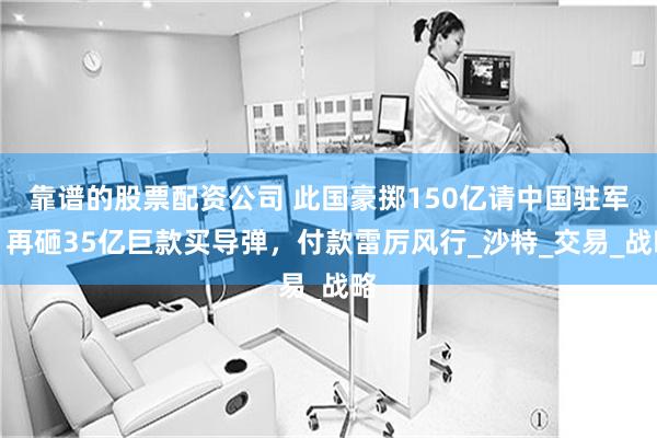 靠谱的股票配资公司 此国豪掷150亿请中国驻军，再砸35亿巨款买导弹，付款雷厉风行_沙特_交易_战略