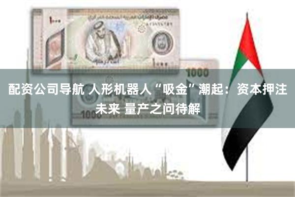 配资公司导航 人形机器人“吸金”潮起：资本押注未来 量产之问待解
