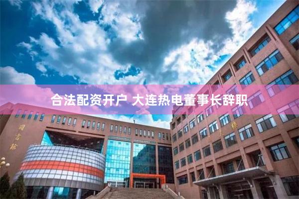 合法配资开户 大连热电董事长辞职
