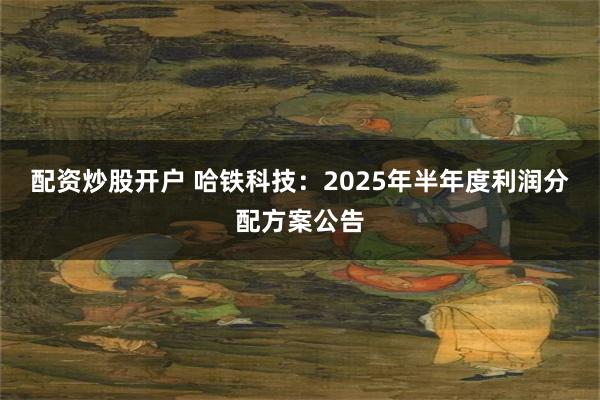 配资炒股开户 哈铁科技：2025年半年度利润分配方案公告