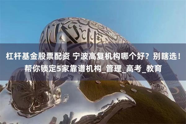 杠杆基金股票配资 宁波高复机构哪个好？别瞎选！帮你锁定5家靠谱机构_管理_高考_教育