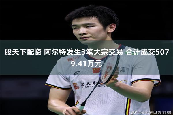 股天下配资 阿尔特发生3笔大宗交易 合计成交5079.41万元