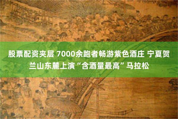 股票配资夹层 7000余跑者畅游紫色酒庄 宁夏贺兰山东麓上演“含酒量最高”马拉松