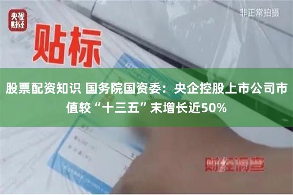 股票配资知识 国务院国资委：央企控股上市公司市值较“十三五”末增长近50%