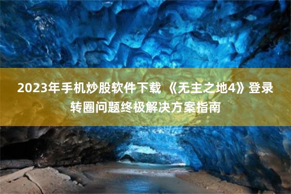 2023年手机炒股软件下载 《无主之地4》登录转圈问题终极解决方案指南
